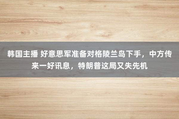 韩国主播 好意思军准备对格陵兰岛下手，中方传来一好讯息，特朗普这局又失先机