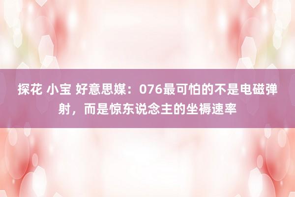 探花 小宝 好意思媒：076最可怕的不是电磁弹射，而是惊东说念主的坐褥速率