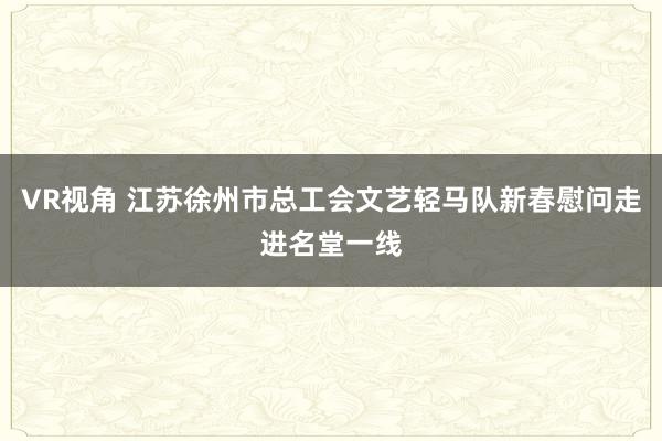 VR视角 江苏徐州市总工会文艺轻马队新春慰问走进名堂一线