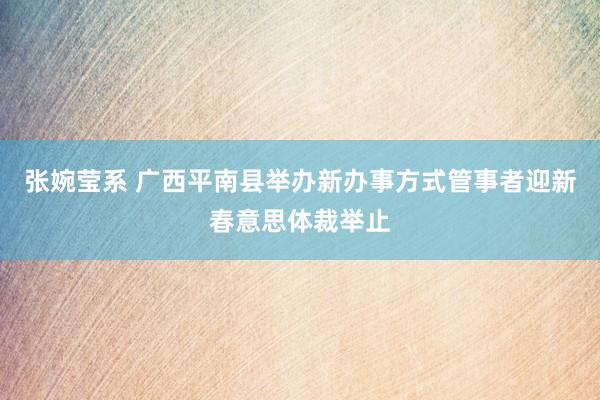 张婉莹系 广西平南县举办新办事方式管事者迎新春意思体裁举止