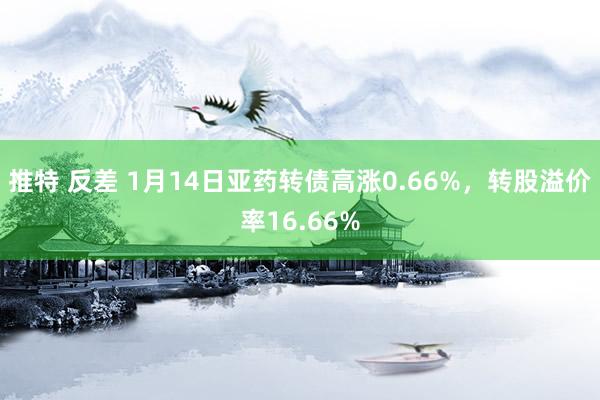 推特 反差 1月14日亚药转债高涨0.66%，转股溢价率16.66%