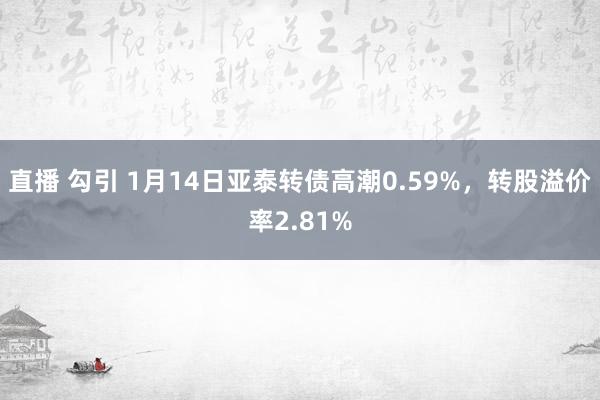 直播 勾引 1月14日亚泰转债高潮0.59%，转股溢价率2.81%