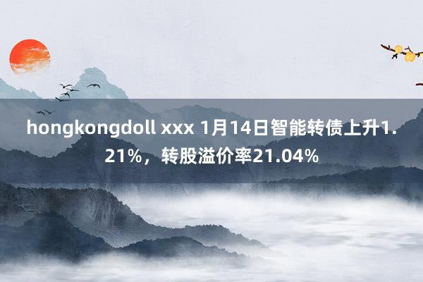 hongkongdoll xxx 1月14日智能转债上升1.21%，转股溢价率21.04%