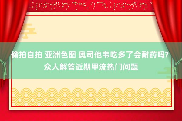 偷拍自拍 亚洲色图 奥司他韦吃多了会耐药吗? 众人解答近期甲流热门问题