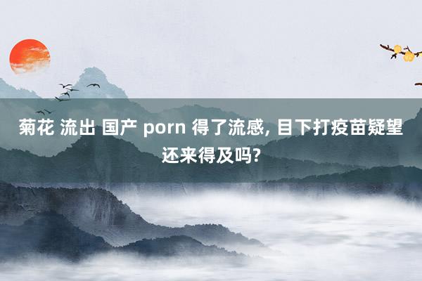 菊花 流出 国产 porn 得了流感， 目下打疫苗疑望还来得及吗?