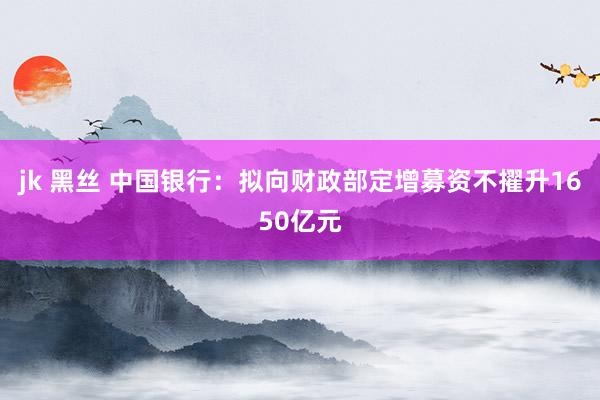 jk 黑丝 中国银行：拟向财政部定增募资不擢升1650亿元