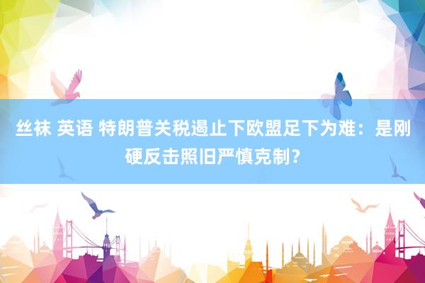 丝袜 英语 特朗普关税遏止下欧盟足下为难：是刚硬反击照旧严慎克制？