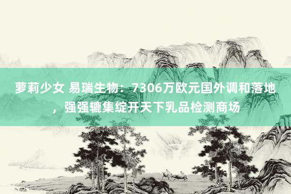 萝莉少女 易瑞生物：7306万欧元国外调和落地，强强辘集绽开天下乳品检测商场
