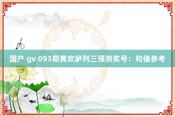 国产 gv 093期黄欢胪列三预测奖号：和值参考